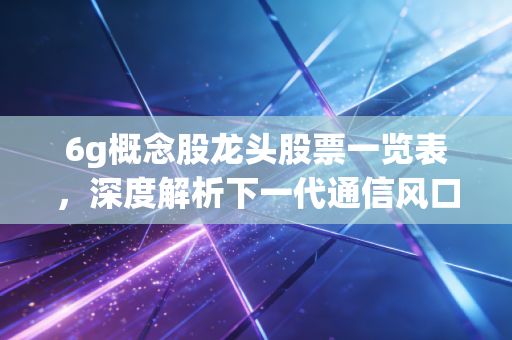 6g概念股龙头股票一览表，深度解析下一代通信风口下的投资逻辑与核心标的