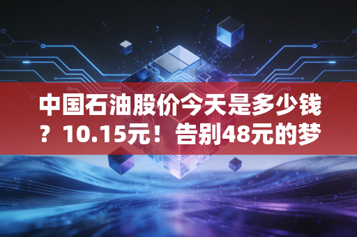 中国石油股价今天是多少钱？10.15元！告别48元的梦魇，咱们聊聊这只现金奶牛的真实价值