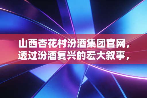 山西杏花村汾酒集团官网，透过汾酒复兴的宏大叙事，看清清香龙头的投资底色