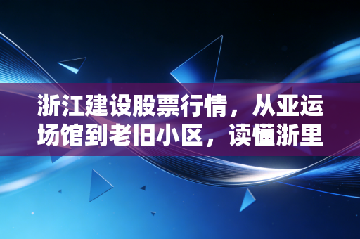 浙江建设股票行情,从亚运场馆到老旧小区,读懂浙里基建股的韧性与隐忧