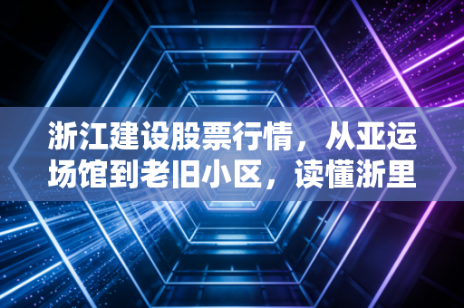 浙江建设股票行情，从亚运场馆到老旧小区，读懂浙里基建股的韧性与隐忧