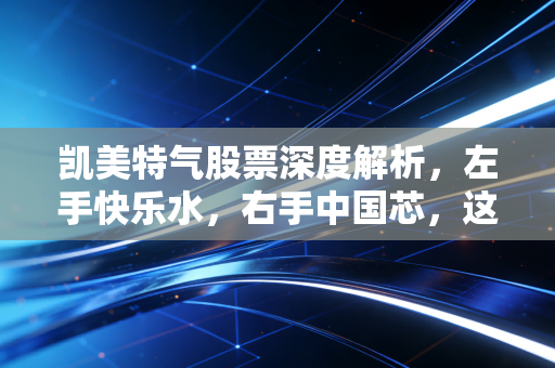 凯美特气股票深度解析，左手快乐水，右手中国芯，这只隐形冠军能否突围？