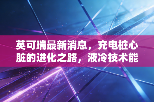 英可瑞最新消息,充电桩心脏的进化之路,液冷技术能否撑起百亿市值?