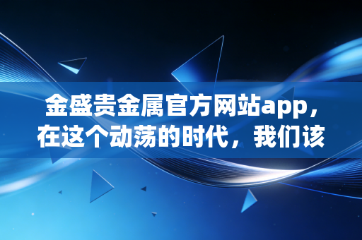 金盛贵金属官方网站app，在这个动荡的时代，我们该如何通过手机守护财富？