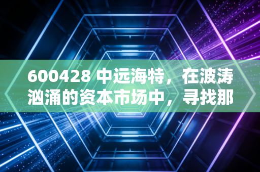 600428 中远海特，在波涛汹涌的资本市场中，寻找那艘穿越周期的特种航母