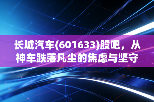 长城汽车(601633)股吧,从神车跌落凡尘的焦虑与坚守,聊聊这只票背后的爱恨情仇