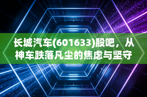 长城汽车(601633)股吧，从神车跌落凡尘的焦虑与坚守，聊聊这只票背后的爱恨情仇