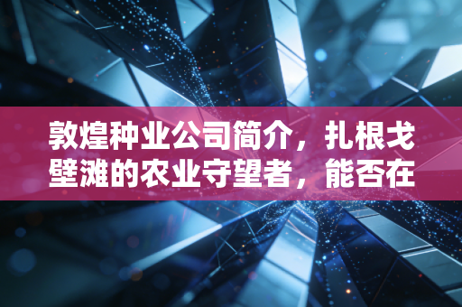 敦煌种业公司简介，扎根戈壁滩的农业守望者，能否在生物育种时代迎来新生？
