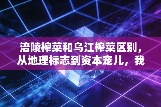 涪陵榨菜和乌江榨菜区别，从地理标志到资本宠儿，我们吃的到底是情怀还是生意？
