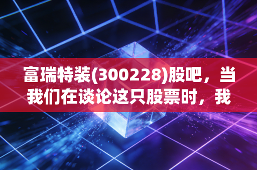 富瑞特装(300228)股吧，当我们在谈论这只股票时，我们在谈论什么？一个老股民眼中的能源装备沉浮录
