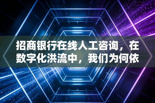 招商银行在线人工咨询,在数字化洪流中,我们为何依然执着于那个真实的声音?