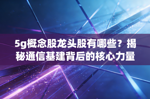 5g概念股龙头股有哪些?揭秘通信基建背后的核心力量与投资逻辑
