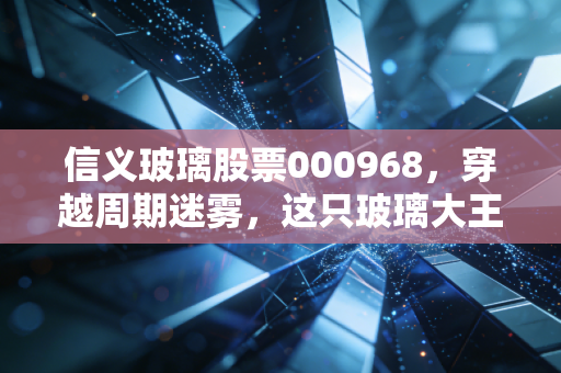 信义玻璃股票000968,穿越周期迷雾,这只玻璃大王还值得长期拥有吗?