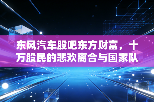 东风汽车股吧东方财富，十万股民的悲欢离合与国家队的艰难转身