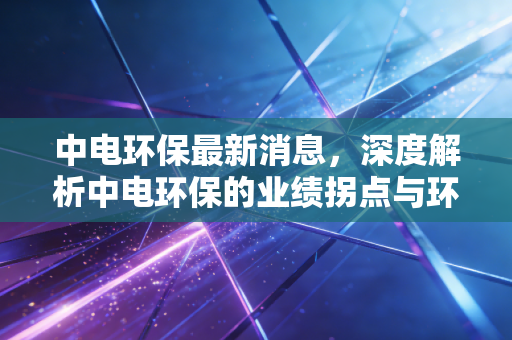 中电环保最新消息，深度解析中电环保的业绩拐点与环保赛道的隐形价值