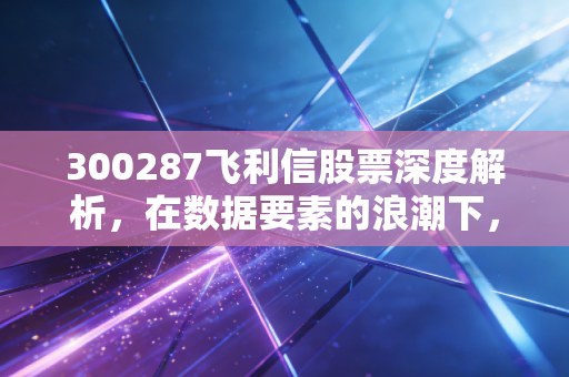 300287飞利信股票深度解析，在数据要素的浪潮下，它是被遗忘的明珠还是昙花一现？