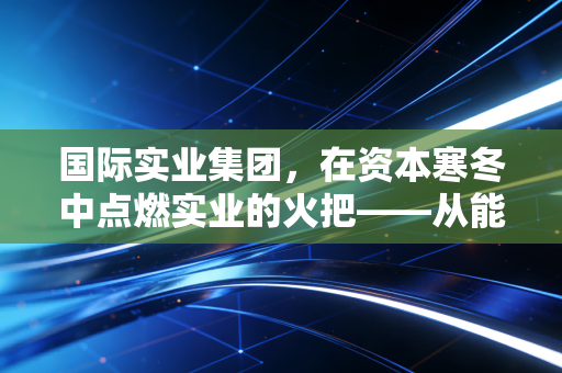国际实业集团，在资本寒冬中点燃实业的火把——从能源贸易到生活细节的深度剖析