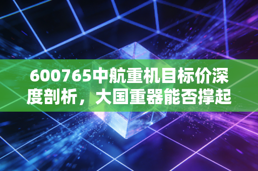 600765中航重机目标价深度剖析,大国重器能否撑起百亿估值?