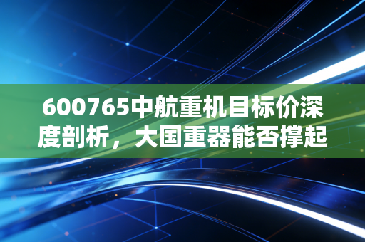 600765中航重机目标价深度剖析，大国重器能否撑起百亿估值？