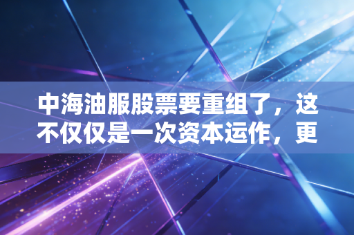 中海油服股票要重组了，这不仅仅是一次资本运作，更是能源转型的关键一步