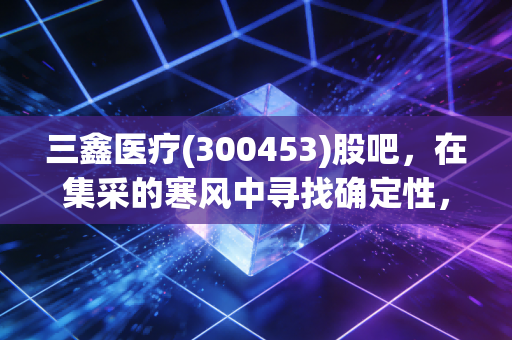 三鑫医疗(300453)股吧，在集采的寒风中寻找确定性，这只耗材股还值得守候吗？