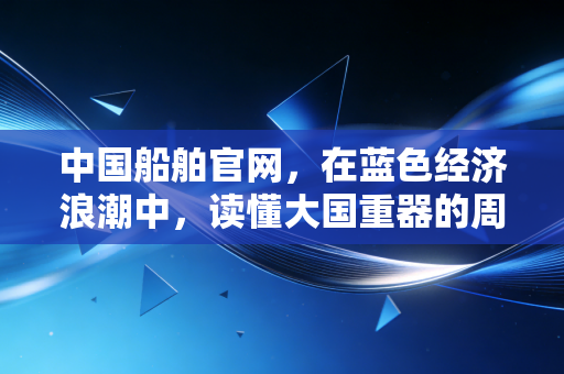 中国船舶官网，在蓝色经济浪潮中，读懂大国重器的周期与野心