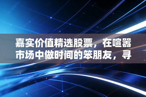 嘉实价值精选股票,在喧嚣市场中做时间的笨朋友,寻找被低估的珍珠