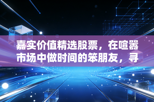 嘉实价值精选股票,在喧嚣市场中做时间的笨朋友,寻找被低估的珍珠