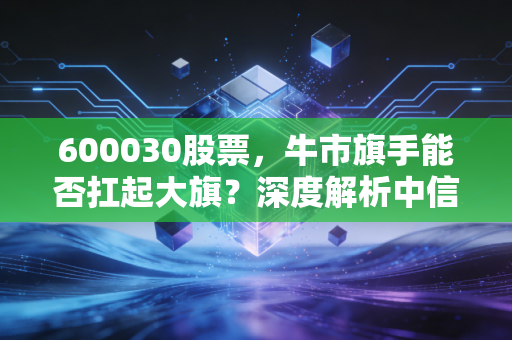 600030股票,牛市旗手能否扛起大旗?深度解析中信证券的投资逻辑与实战策略