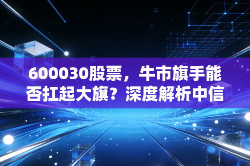 600030股票，牛市旗手能否扛起大旗？深度解析中信证券的投资逻辑与实战策略