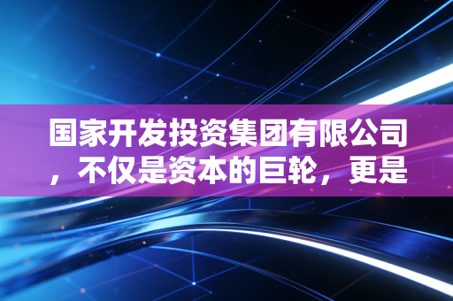 国家开发投资集团有限公司,不仅是资本的巨轮,更是美好生活的隐形推手