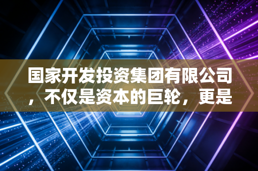 国家开发投资集团有限公司,不仅是资本的巨轮,更是美好生活的隐形推手