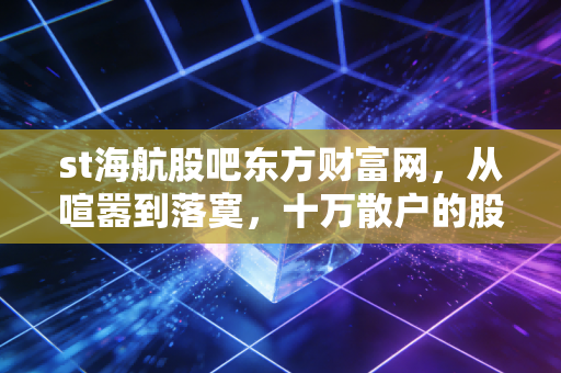 st海航股吧东方财富网,从喧嚣到落寞,十万散户的股市修罗场与人性博弈
