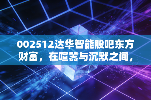 002512达华智能股吧东方财富，在喧嚣与沉默之间，我们该如何审视达华智能的真实价值？