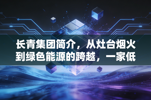 长青集团简介，从灶台烟火到绿色能源的跨越，一家低调企业的韧性突围