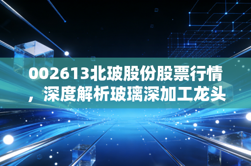 002613北玻股份股票行情,深度解析玻璃深加工龙头的机遇与挑战,以及在风口浪尖上的投资思考