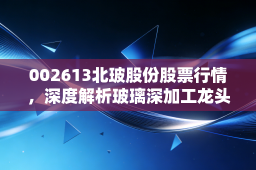 002613北玻股份股票行情，深度解析玻璃深加工龙头的机遇与挑战，以及在风口浪尖上的投资思考