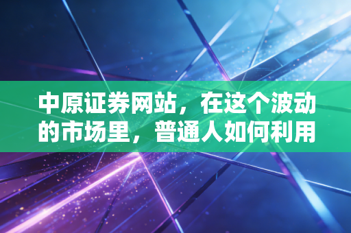 中原证券网站，在这个波动的市场里，普通人如何利用专业工具守住钱袋子？