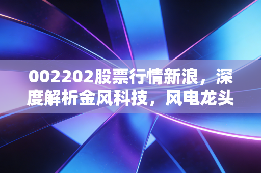 002202股票行情新浪，深度解析金风科技，风电龙头能否穿越周期迎来第二春？