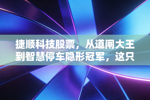 捷顺科技股票,从道闸大王到智慧停车隐形冠军,这只老牌股还有多少新故事?