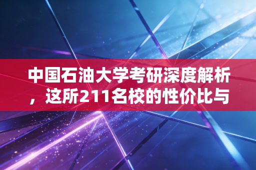 中国石油大学考研深度解析，这所211名校的性价比与上岸真相
