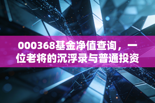 000368基金净值查询，一位老将的沉浮录与普通投资者的生存之道