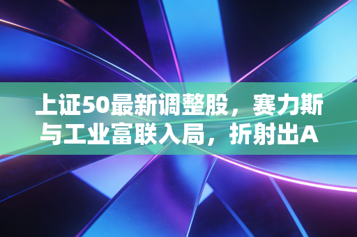 上证50最新调整股，赛力斯与工业富联入局，折射出A股怎样的底层逻辑巨变？