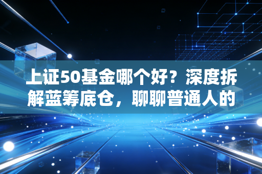 上证50基金哪个好？深度拆解蓝筹底仓，聊聊普通人的稳稳幸福该怎么选