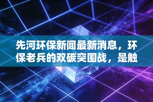 先河环保新闻最新消息，环保老兵的双碳突围战，是触底反弹还是艰难转型？
