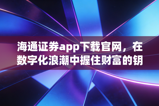 海通证券app下载官网，在数字化浪潮中握住财富的钥匙