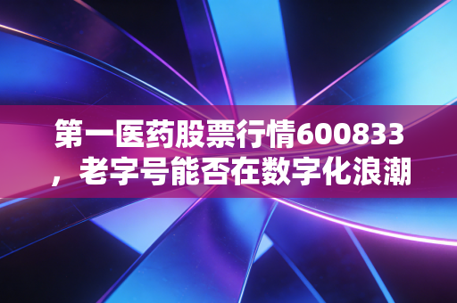 第一医药股票行情600833，老字号能否在数字化浪潮中焕发第二春？