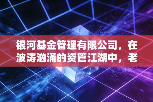 银河基金管理有限公司,在波涛汹涌的资管江湖中,老牌大厂的坚守与突围
