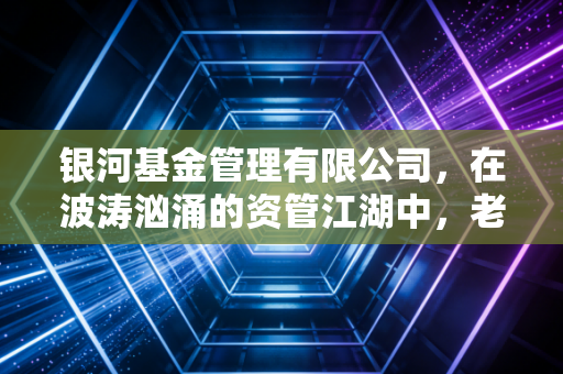 银河基金管理有限公司,在波涛汹涌的资管江湖中,老牌大厂的坚守与突围