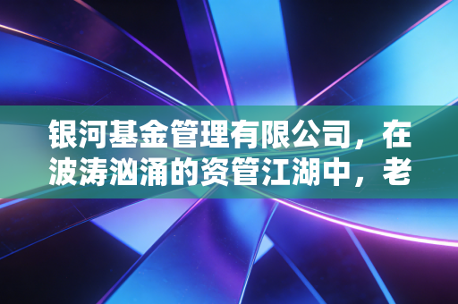 银河基金管理有限公司，在波涛汹涌的资管江湖中，老牌大厂的坚守与突围